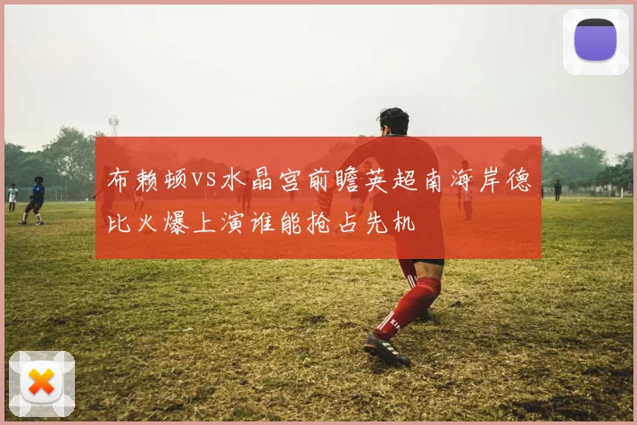 布赖顿vs水晶宫前瞻英超南海岸德比火爆上演谁能抢占先机